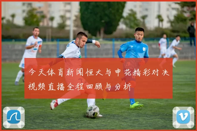 今天体育新闻恒大与申花精彩对决视频直播全程回顾与分析