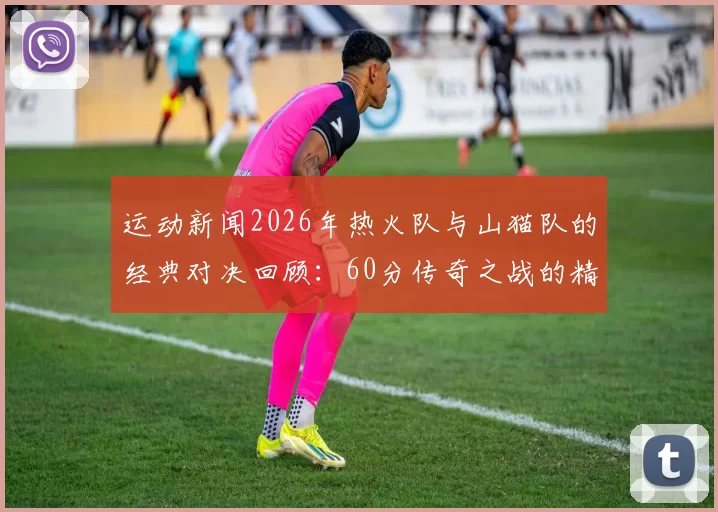 运动新闻2026年热火队与山猫队的经典对决回顾：60分传奇之战的精彩瞬间与影响