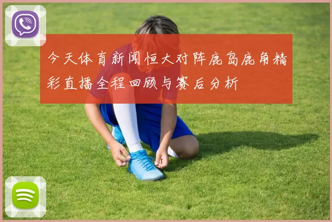 今天体育新闻恒大对阵鹿岛鹿角精彩直播全程回顾与赛后分析