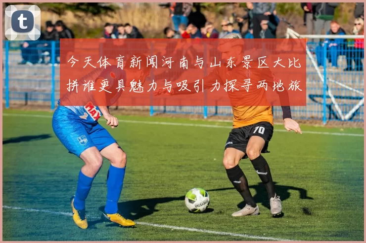 今天体育新闻河南与山东景区大比拼谁更具魅力与吸引力探寻两地旅游的独特风景与文化