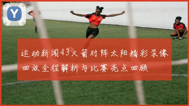 运动新闻43火箭对阵太阳精彩录像回放全程解析与比赛亮点回顾